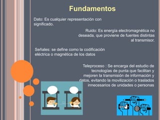 Fundamentos
Dato: Es cualquier representación con
significado.
Ruido: Es energía electromagnética no
deseada, que proviene de fuentes distintas
al transmisor.
Señales: se define como la codificación
eléctrica o magnética de los datos
Teleproceso : Se encarga del estudio de
tecnologías de punta que facilitan y
mejoren la transmisión de información y
datos, evitando la movilización o traslados
innecesarios de unidades o personas
 