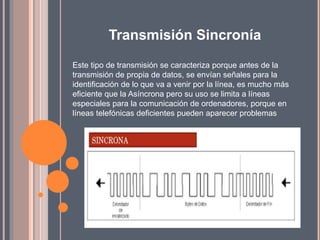Transmisión Sincronía
Este tipo de transmisión se caracteriza porque antes de la
transmisión de propia de datos, se envían señales para la
identificación de lo que va a venir por la línea, es mucho más
eficiente que la Asíncrona pero su uso se limita a líneas
especiales para la comunicación de ordenadores, porque en
líneas telefónicas deficientes pueden aparecer problemas
 