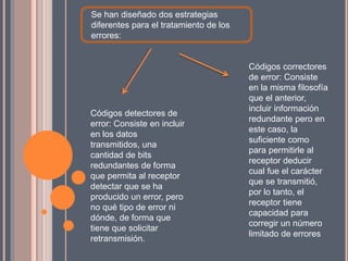 Se han diseñado dos estrategias
diferentes para el tratamiento de los
errores:
Códigos detectores de
error: Consiste en incluir
en los datos
transmitidos, una
cantidad de bits
redundantes de forma
que permita al receptor
detectar que se ha
producido un error, pero
no qué tipo de error ni
dónde, de forma que
tiene que solicitar
retransmisión.
Códigos correctores
de error: Consiste
en la misma filosofía
que el anterior,
incluir información
redundante pero en
este caso, la
suficiente como
para permitirle al
receptor deducir
cual fue el carácter
que se transmitió,
por lo tanto, el
receptor tiene
capacidad para
corregir un número
limitado de errores
 