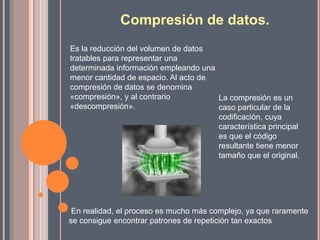 Compresión de datos.
Es la reducción del volumen de datos
tratables para representar una
determinada información empleando una
menor cantidad de espacio. Al acto de
compresión de datos se denomina
«compresión», y al contrario
«descompresión».
En realidad, el proceso es mucho más complejo, ya que raramente
se consigue encontrar patrones de repetición tan exactos
La compresión es un
caso particular de la
codificación, cuya
característica principal
es que el código
resultante tiene menor
tamaño que el original.
 