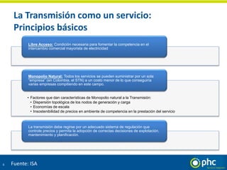 La Transmisión como un servicio:
Principios básicos
6
Libre Acceso: Condición necesaria para fomentar la competencia en el
intercambio comercial mayorista de electricidad
• Factores que dan características de Monopolio natural a la Transmisión:
• Dispersión topológica de los nodos de generación y carga
• Economías de escala
• Insostenibilidad de precios en ambiente de competencia en la prestación del servicio
Monopolio Natural: Todos los servicios se pueden suministrar por un sola
“empresa” (en Colombia, el STN) a un costo menor de lo que conseguiría
varias empresas compitiendo en este campo.
La transmisión debe regirse por un adecuado sistema de regulación que
controle precios y permita la adopción de correctas decisiones de explotación,
mantenimiento y planificación.
Fuente: ISA
 