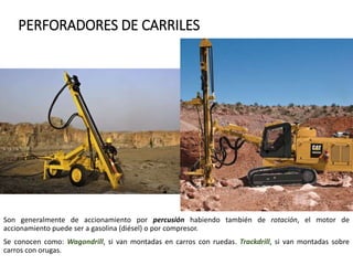 PERFORADORES DE CARRILES
Son generalmente de accionamiento por percusión habiendo también de rotación, el motor de
accionamiento puede ser a gasolina (diésel) o por compresor.
Se conocen como: Wagondrill, si van montadas en carros con ruedas. Trackdrill, si van montadas sobre
carros con orugas.
 