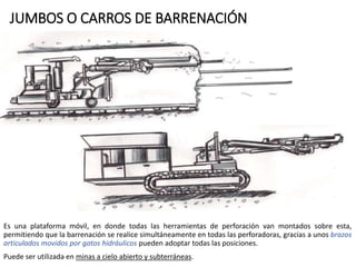 JUMBOS O CARROS DE BARRENACIÓN
Es una plataforma móvil, en donde todas las herramientas de perforación van montados sobre esta,
permitiendo que la barrenación se realice simultáneamente en todas las perforadoras, gracias a unos brazos
articulados movidos por gatos hidráulicos pueden adoptar todas las posiciones.
Puede ser utilizada en minas a cielo abierto y subterráneas.
 