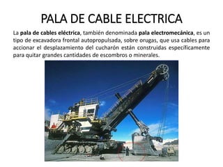 PALA DE CABLE ELECTRICA
La pala de cables eléctrica, también denominada pala electromecánica, es un
tipo de excavadora frontal autopropulsada, sobre orugas, que usa cables para
accionar el desplazamiento del cucharón están construidas específicamente
para quitar grandes cantidades de escombros o minerales.
 