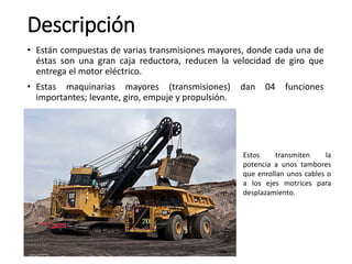 • Están compuestas de varias transmisiones mayores, donde cada una de
éstas son una gran caja reductora, reducen la velocidad de giro que
entrega el motor eléctrico.
• Estas maquinarias mayores (transmisiones) dan 04 funciones
importantes; levante, giro, empuje y propulsión.
Descripción
Estos transmiten la
potencia a unos tambores
que enrollan unos cables o
a los ejes motrices para
desplazamiento.
 