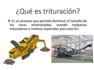 ¿Qué es trituración?
 Es un proceso que permite disminuir el tamaño de
las rocas mineralizadas usando máquinas
trituradoras o molinos especiales para este fin.
 