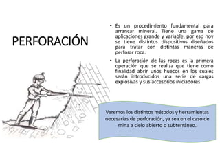 PERFORACIÓN
• Es un procedimiento fundamental para
arrancar mineral. Tiene una gama de
aplicaciones grande y variable, por eso hoy
se tiene distintos dispositivos diseñados
para tratar con distintas maneras de
perforar roca.
• La perforación de las rocas es la primera
operación que se realiza que tiene como
finalidad abrir unos huecos en los cuales
serán introducidos una serie de cargas
explosivas y sus accesorios iniciadores.
Veremos los distintos métodos y herramientas
necesarias de perforación, ya sea en el caso de
mina a cielo abierto o subterráneo.
 