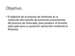 Objetivo
• El objetivo de el proceso de molienda es la
reducción del tamaño de partículas provenientes
del proceso de chancado, para producir el tamaño
adecuado para su posterior extracción mediante la
flotación.
 