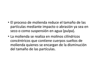 • El proceso de molienda reduce el tamaño de las
partículas mediante impacto o abrasión ya sea en
seco o como suspensión en agua (pulpa).
• La molienda se realiza en molinos cilíndricos
concéntricos que contiene cuerpos sueltos de
molienda quienes se encargan de la disminución
del tamaño de las partículas.
 