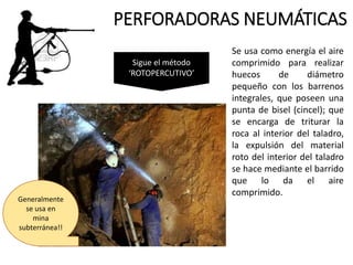 PERFORADORAS NEUMÁTICAS
Se usa como energía el aire
comprimido para realizar
huecos de diámetro
pequeño con los barrenos
integrales, que poseen una
punta de bisel (cincel); que
se encarga de triturar la
roca al interior del taladro,
la expulsión del material
roto del interior del taladro
se hace mediante el barrido
que lo da el aire
comprimido.
Sigue el método
‘ROTOPERCUTIVO’
Generalmente
se usa en
mina
subterránea!!
 