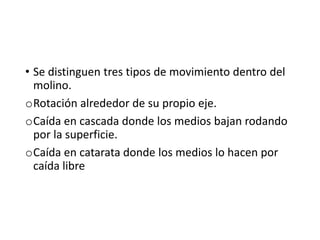 • Se distinguen tres tipos de movimiento dentro del
molino.
oRotación alrededor de su propio eje.
oCaída en cascada donde los medios bajan rodando
por la superficie.
oCaída en catarata donde los medios lo hacen por
caída libre
 