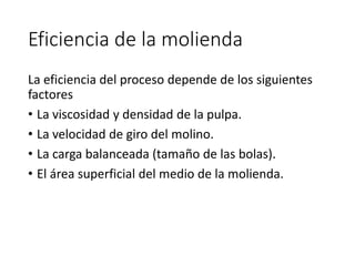 Eficiencia de la molienda
La eficiencia del proceso depende de los siguientes
factores
• La viscosidad y densidad de la pulpa.
• La velocidad de giro del molino.
• La carga balanceada (tamaño de las bolas).
• El área superficial del medio de la molienda.
 