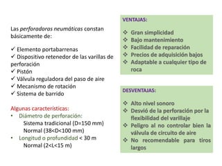 Las perforadoras neumáticas constan
básicamente de:
 Elemento portabarrenas
 Dispositivo retenedor de las varillas de
perforación
 Pistón
 Válvula reguladora del paso de aire
 Mecanismo de rotación
 Sistema de barrido
Algunas características:
• Diámetro de perforación:
Sistema tradicional (D=150 mm)
Normal (38<D<100 mm)
• Longitud o profundidad < 30 m
Normal (2<L<15 m)
VENTAJAS:
DESVENTAJAS:
 