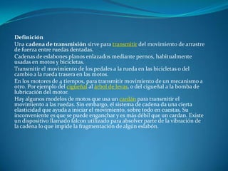 DefiniciónUna cadena de transmisión sirve para transmitir del movimiento de arrastre de fuerza entre ruedas dentadas.Cadenas de eslabones planos enlazados mediante pernos, habitualmente usadas en motos y bicicletas.Transmitir el movimiento de los pedales a la rueda en las bicicletas o del cambio a la rueda trasera en las motos.En los motores de 4 tiempos, para transmitir movimiento de un mecanismo a otro. Por ejemplo del cigüeñal al árbol de levas, o del cigueñal a la bomba de lubricación del motor.Hay algunos modelos de motos que usa un cardán para transmitir el movimiento a las ruedas. Sin embargo, el sistema de cadena da una cierta elasticidad que ayuda a iniciar el movimiento, sobre todo en cuestas. Su inconveniente es que se puede enganchar y es más débil que un cardan. Existe un dispositivo llamado falcon utilizado para absolver parte de la vibración de la cadena lo que impide la fragmentación de algún eslabón.