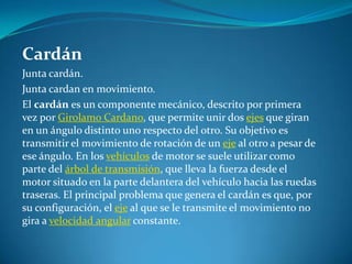 CardánJunta cardán.Junta cardan en movimiento.El cardán es un componente mecánico, descrito por primera vez por GirolamoCardano, que permite unir dos ejes que giran en un ángulo distinto uno respecto del otro. Su objetivo es transmitir el movimiento de rotación de un eje al otro a pesar de ese ángulo. En los vehículos de motor se suele utilizar como parte del árbol de transmisión, que lleva la fuerza desde el motor situado en la parte delantera del vehículo hacia las ruedas traseras. El principal problema que genera el cardán es que, por su configuración, el eje al que se le transmite el movimiento no gira a velocidad angular constante.