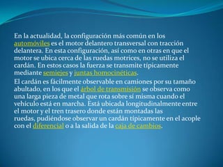 En la actualidad, la configuración más común en los automóviles es el motor delantero transversal con tracción delantera. En esta configuración, así como en otras en que el motor se ubica cerca de las ruedas motrices, no se utiliza el cardán. En estos casos la fuerza se transmite típicamente mediante semiejes y juntas homocinéticas.El cardán es fácilmente observable en camiones por su tamaño abultado, en los que el árbol de transmisión se observa como una larga pieza de metal que rota sobre sí misma cuando el vehículo está en marcha. Está ubicada longitudinalmente entre el motor y el tren trasero donde están montadas las ruedas, pudiéndose observar un cardán típicamente en el acople con el diferencial o a la salida de la caja de cambios.