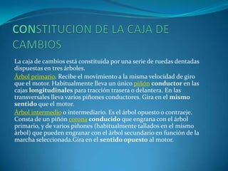 CONSTITUCION DE LA CAJA DE CAMBIOS La caja de cambios está constituida por una serie de ruedas dentadas dispuestas en tres árboles.Árbol primario. Recibe el movimiento a la misma velocidad de giro que el motor. Habitualmente lleva un único piñónconductor en las cajas longitudinales para tracción trasera o delantera. En las transversales lleva varios piñones conductores. Gira en el mismo sentido que el motor.Árbol intermedio o intermediario. Es el árbol opuesto o contraeje. Consta de un piñón coronaconducido que engrana con el árbol primario, y de varios piñones (habitualmente tallados en el mismo árbol) que pueden engranar con el árbol secundario en función de la marcha seleccionada.Gira en el sentido opuesto al motor.