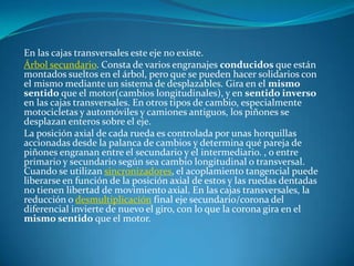 En las cajas transversales este eje no existe.Árbol secundario. Consta de varios engranajes conducidos que están montados sueltos en el árbol, pero que se pueden hacer solidarios con el mismo mediante un sistema de desplazables. Gira en el mismo sentido que el motor(cambios longitudinales), y en sentido inverso en las cajas transversales. En otros tipos de cambio, especialmente motocicletas y automóviles y camiones antiguos, los piñones se desplazan enteros sobre el eje.La posición axial de cada rueda es controlada por unas horquillas accionadas desde la palanca de cambios y determina qué pareja de piñones engranan entre el secundario y el intermediario. , o entre primario y secundario según sea cambio longitudinal o transversal. Cuando se utilizan sincronizadores, el acoplamiento tangencial puede liberarse en función de la posición axial de estos y las ruedas dentadas no tienen libertad de movimiento axial. En las cajas transversales, la reducción o desmultiplicación final eje secundario/corona del diferencial invierte de nuevo el giro, con lo que la corona gira en el mismo sentido que el motor.