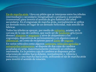 Eje de marcha atrás. Lleva un piñón que se interpone entre los árboles intermediario y secundario (longitudinal) o primario y secundario (transversal) para invertir el sentido de giro habitual del árbol secundario. En el engranaje de marcha atrás, normalmente se utiliza un dentado recto, en lugar de un dentado helicoidal, más sencillo de fabricar.Todos los árboles se apoyan, por medio de cojinetes, axiales, en la carcasa de la caja de cambios, que suele ser de fundición gris,(ya en desuso) aluminio o magnesio y sirve de alojamiento a los engranajes, dispositivos de accionamiento y en algunos casos el diferencial, así como de recipiente para el aceite de engrase.En varios vehículos como algunos camiones, vehículos agrícolas o automóviles todoterreno, se dispone de dos cajas de cambios acopladas en serie, mayoritariamente mediante un embrague intermedio. En la primera caja de cambios se disponen pocas relaciones de cambio hacia delante, normalmente 2, (directa y reductora); y una marcha hacia atrás, utilizando el eje de marcha atrás para invertir el sentido de rotación.