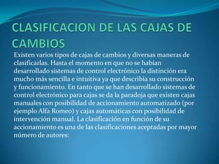 CLASIFICACION DE LAS CAJAS DE CAMBIOSExisten varios tipos de cajas de cambios y diversas maneras de clasificarlas. Hasta el momento en que no se habían desarrollado sistemas de control electrónico la distinción era mucho más sencilla e intuitiva ya que describía su construcción y funcionamiento. En tanto que se han desarrollado sistemas de control electrónico para cajas se da la paradoja que existen cajas manuales con posibilidad de accionamiento automatizado (por ejemplo Alfa Romeo) y cajas automáticas con posibilidad de intervención manual. La clasificación en función de su accionamiento es una de las clasificaciones aceptadas por mayor número de autores: