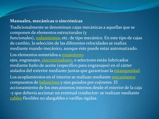 Manuales, mecánicas o sincrónicasTradicionalmente se denominan cajas mecánicas a aquellas que se componen de elementos estructurales (y funcionales), rodamientos, etc. de tipo mecánico. En este tipo de cajas de cambio, la selección de las diferentes velocidades se realiza mediante mando mecánico, aunque éste puede estar automatizado.Los elementos sometidos a rozamiento ejes, engranajes, sincronizadores, o selectores están lubricados mediante baño de aceite (específico para engranajes) en el cárter aislados del exterior mediante juntas que garantizan la estanqueidad.Los acoplamientos en el interior se realizan mediante mecanismos compuestos de balancines y ejes guiados por cojinetes. El accionamiento de los mecanismos internos desde el exterior de la caja -y que debería accionar un eventual conductor- se realizan mediante cables flexibles no alargables o varillas rígidas.
