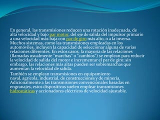 En general, las transmisiones reducen una rotación inadecuada, de alta velocidad y bajo par motor, del eje de salida del impulsor primario a una velocidad más baja con par de giro más alto, o a la inversa. Muchos sistemas, como las transmisiones empleadas en los automóviles, incluyen la capacidad de seleccionar alguna de varias relaciones diferentes. En estos casos, la mayoría de las relaciones (llamadas usualmente "marchas" o "cambios") se emplean para reducir la velocidad de salida del motor e incrementar el par de giro; sin embargo, las relaciones más altas pueden ser sobremarchas que aumentan la velocidad de salida.También se emplean transmisiones en equipamiento naval, agrícola, industrial, de construcciones y de minería. Adicionalmente a las transmisiones convencionales basadas en engranajes, estos dispositivos suelen emplear transmisiones hidrostáticas y accionadores eléctricos de velocidad ajustable.