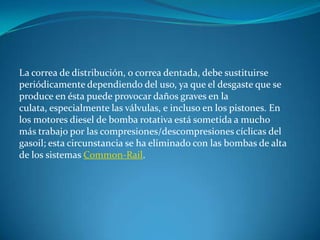 La correa de distribución, o correa dentada, debe sustituirse periódicamente dependiendo del uso, ya que el desgaste que se produce en ésta puede provocar daños graves en la culata, especialmente las válvulas, e incluso en los pistones. En los motores diesel de bomba rotativa está sometida a mucho más trabajo por las compresiones/descompresiones cíclicas del gasoil; esta circunstancia se ha eliminado con las bombas de alta de los sistemas Common-Rail.