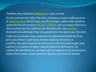 También hay sistemas hidráulicos o por correa.En los motores de ciclo Otto de 4 tiempos se usan cadenas para el árbol de levas desde hace mucho tiempo, sobre todo desde la aparición de los motores SOHC y DOHC por su mayor silencio y menor coste que los piñones de distribución. Las correas dentadas sin embargo han ido ganado terreno para esta función.Cada vez se tiende más a sustituir la cadena del árbol de levas por una correa ya que hace menos ruidoso el motor. A cambio, hay que sustituir la correa con más frecuencia que una cadena y consume un poco más de potencia del motor. La cadena de distribución, siempre que su engrase y su mecanismo tensor funcionen correctamente, dura lo que dura el motor.