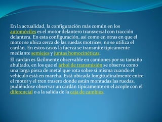 En la actualidad, la configuración más común en los automóviles es el motor delantero transversal con tracción delantera. En esta configuración, así como en otras en que el motor se ubica cerca de las ruedas motrices, no se utiliza el cardán. En estos casos la fuerza se transmite típicamente mediante semiejes y juntas homocinéticas.El cardán es fácilmente observable en camiones por su tamaño abultado, en los que el árbol de transmisión se observa como una larga pieza de metal que rota sobre sí misma cuando el vehículo está en marcha. Está ubicada longitudinalmente entre el motor y el tren trasero donde están montadas las ruedas, pudiéndose observar un cardán típicamente en el acople con el diferencial o a la salida de la caja de cambios.