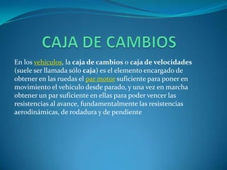        CAJA DE CAMBIOS En los vehículos, la caja de cambios o caja de velocidades (suele ser llamada sólo caja) es el elemento encargado de obtener en las ruedas el par motor suficiente para poner en movimiento el vehículo desde parado, y una vez en marcha obtener un par suficiente en ellas para poder vencer las resistencias al avance, fundamentalmente las resistencias aerodinámicas, de rodadura y de pendiente