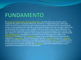 FUNDAMENTOEl motor de combustión interna alternativo, al revés de lo que ocurre con la máquina de vapor o el motor eléctrico, necesita un régimen de giro suficiente (entre un 30% y un 40% de las rpm máximas) para proporcionar la capacidad de iniciar el movimiento del vehículo y mantenerlo luego. Aún así, hay que reducir las revoluciones del motor en una medida suficiente para tener el par suficiente; es decir si el par requerido en las ruedas es 10 veces el que proporciona el motor, hay que reducir 10 veces el régimen. Esto se logra mediante las diferentes relaciones de desmultiplicación obtenidas en el cambio, más la del grupo de salida en el diferencial. El sistema de transmisión proporciona las diferentes relaciones de engranes o engranajes, de tal forma que la misma velocidad de giro del cigüeñal puede convertirse en distintas velocidades de giro en las ruedas. El resultado en la ruedas de tracción es la disminución de velocidad de giro con respecto al motor, y el aumento en la misma medida del par motor. esto se entenderá mejor con la expresión de la potencia P en un eje motriz: