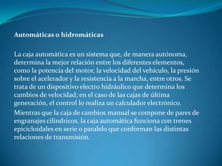 Automáticas o hidromáticasLa caja automática es un sistema que, de manera autónoma, determina la mejor relación entre los diferentes elementos, como la potencia del motor, la velocidad del vehículo, la presión sobre el acelerador y la resistencia a la marcha, entre otros. Se trata de un dispositivo electro hidráulico que determina los cambios de velocidad; en el caso de las cajas de última generación, el control lo realiza un calculador electrónico.Mientras que la caja de cambios manual se compone de pares de engranajes cilíndricos, la caja automática funciona con trenes epicicloidales en serie o paralelo que conforman las distintas relaciones de transmisión.