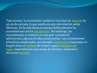 Típicamente, la transmisión cambia la velocidad de rotación de un eje de entrada, lo que resulta en una velocidad de salida diferente. En la vida diaria se asocian habitualmente las transmisiones con los automóviles. Sin embargo, las transmisiones se emplean en una gran variedad de aplicaciones, algunas de ellas estacionarias. Las transmisiones primitivas comprenden, por ejemplo, reductores y engranajes en ángulo recto en molinos de viento o agua y máquinas de vapor, especialmente para tareas de bombeo, molienda o elevación (norias).