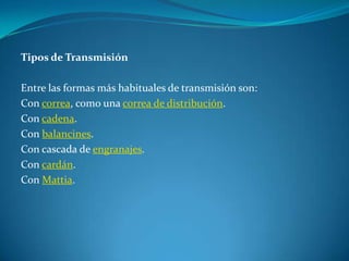 Tipos de TransmisiónEntre las formas más habituales de transmisión son:Con correa, como una correa de distribución.Con cadena.Con balancines.Con cascada de engranajes.Con cardán.Con Mattia.