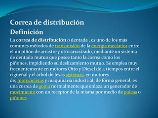 Correa de distribuciónDefiniciónLa correa de distribución o dentada , es uno de los más comunes métodos de transmisión de la energía mecánica entre el un piñón de arrastre y otro arrastrado, mediante un sistema de dentado mutuo que posee tanto la correa como los piñones, impidiendo su deslizamiento mutuo. Se emplea muy frecuentemente en motores Otto y Diesel de 4 tiempos entre el cigüeñal y el árbol de levas sistemas, en motores de, motocicletas y maquinaria industrial, de forma general, es una correa de goma normalmente que enlaza un generador de movimiento con un receptor de la misma por medio de poleas o piñones.