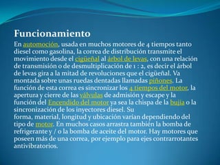 FuncionamientoEn automoción, usada en muchos motores de 4 tiempos tanto diesel como gasolina, la correa de distribución transmite el movimiento desde el cigüeñal al árbol de levas, con una relación de transmisión o de desmultiplicación de 1 : 2, es decir el árbol de levas gira a la mitad de revoluciones que el cigüeñal. Va montada sobre unas ruedas dentadas llamadas piñones. La función de esta correa es sincronizar los 4 tiempos del motor, la apertura y cierre de las válvulas de admisión y escape y la función del Encendido del motor ya sea la chispa de la bujía o la sincronización de los inyectores diesel. Su forma, material, longitud y ubicación varían dependiendo del tipo de motor. En muchos casos arrastra también la bomba de refrigerante y / o la bomba de aceite del motor. Hay motores que poseen más de una correa, por ejemplo para ejes contrarrotantes antivibratorios.