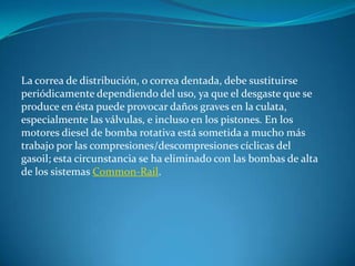 La correa de distribución, o correa dentada, debe sustituirse periódicamente dependiendo del uso, ya que el desgaste que se produce en ésta puede provocar daños graves en la culata, especialmente las válvulas, e incluso en los pistones. En los motores diesel de bomba rotativa está sometida a mucho más trabajo por las compresiones/descompresiones cíclicas del gasoil; esta circunstancia se ha eliminado con las bombas de alta de los sistemas Common-Rail.