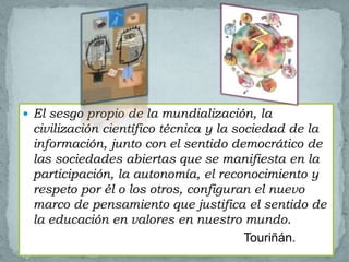  El sesgo propio de la mundialización, la
 civilización científico técnica y la sociedad de la
 información, junto con el sentido democrático de
 las sociedades abiertas que se manifiesta en la
 participación, la autonomía, el reconocimiento y
 respeto por él o los otros, configuran el nuevo
 marco de pensamiento que justifica el sentido de
 la educación en valores en nuestro mundo.
                                        Touriñán.
 