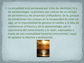  La actualidad está permeada por crisis de identidad, fe y
  de epistemología. La primera, por carecer de un sentido
  de pertenencia y de proyectos unificadores; de fe, porque
  las condiciones nos colocan en la incapacidad de creer en
  algo, en la imposibilidad de generar el cambio y la falta de
  confianza en el futuro y, de la epistemología, por la
  supremacía del conocimiento y la razón, expresados a
  través de una racionalidad bastante instrumental, capaz
  de aplastar lo afectivo y sentimental.
 