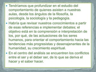  Tendríamos que profundizar en el estudio del
  comportamiento de quienes asisten a nuestras
  aulas, desde los ángulos de la filosofía, la
  psicología, la sociología y la pedagogía.
 Habría que revisar nuestros conocimientos a partir
  de esas referencias e implementar debates; el
  objetivo está en la comprensión e interpretación de
  los, por qué, de las actuaciones de los seres
  humanos, para orientar el comportamiento hacia las
  tendencias más progresistas y desenajenantes de la
  humanidad, su crecimiento espiritual.
 En el centro del análisis se encuentren los conflictos
  entre el ser y el deber ser, de lo que se deriva el
  hacer y el saber hacer.
 