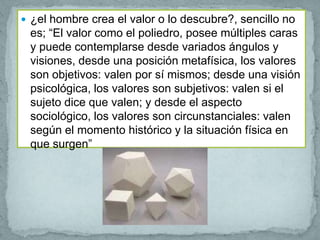  ¿el hombre crea el valor o lo descubre?, sencillo no
 es; “El valor como el poliedro, posee múltiples caras
 y puede contemplarse desde variados ángulos y
 visiones, desde una posición metafísica, los valores
 son objetivos: valen por sí mismos; desde una visión
 psicológica, los valores son subjetivos: valen si el
 sujeto dice que valen; y desde el aspecto
 sociológico, los valores son circunstanciales: valen
 según el momento histórico y la situación física en
 que surgen”
 