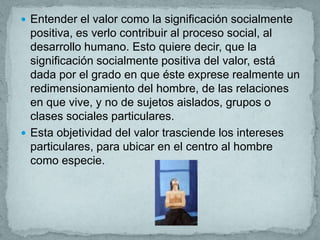  Entender el valor como la significación socialmente
  positiva, es verlo contribuir al proceso social, al
  desarrollo humano. Esto quiere decir, que la
  significación socialmente positiva del valor, está
  dada por el grado en que éste exprese realmente un
  redimensionamiento del hombre, de las relaciones
  en que vive, y no de sujetos aislados, grupos o
  clases sociales particulares.
 Esta objetividad del valor trasciende los intereses
  particulares, para ubicar en el centro al hombre
  como especie.
 