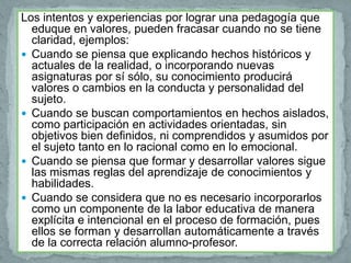 Los intentos y experiencias por lograr una pedagogía que
  eduque en valores, pueden fracasar cuando no se tiene
  claridad, ejemplos:
 Cuando se piensa que explicando hechos históricos y
  actuales de la realidad, o incorporando nuevas
  asignaturas por sí sólo, su conocimiento producirá
  valores o cambios en la conducta y personalidad del
  sujeto.
 Cuando se buscan comportamientos en hechos aislados,
  como participación en actividades orientadas, sin
  objetivos bien definidos, ni comprendidos y asumidos por
  el sujeto tanto en lo racional como en lo emocional.
 Cuando se piensa que formar y desarrollar valores sigue
  las mismas reglas del aprendizaje de conocimientos y
  habilidades.
 Cuando se considera que no es necesario incorporarlos
  como un componente de la labor educativa de manera
  explícita e intencional en el proceso de formación, pues
  ellos se forman y desarrollan automáticamente a través
  de la correcta relación alumno-profesor.
 