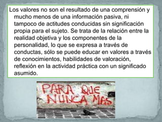 Los valores no son el resultado de una comprensión y
 mucho menos de una información pasiva, ni
 tampoco de actitudes conducidas sin significación
 propia para el sujeto. Se trata de la relación entre la
 realidad objetiva y los componentes de la
 personalidad, lo que se expresa a través de
 conductas, sólo se puede educar en valores a través
 de conocimientos, habilidades de valoración,
 reflexión en la actividad práctica con un significado
 asumido.
 