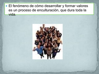  El fenómeno de cómo desarrollar y formar valores
 es un proceso de enculturación, que dura toda la
 vida.
 