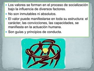  Los valores se forman en el proceso de socialización
  bajo la influencia de diversos factores.
 No son inmutables ni absolutos.
 El valor puede manifestarse en toda su estructura: el
  carácter, las convicciones, las capacidades, se
  manifiesta en la actuación humana.
 Son guías y principios de conducta.
 