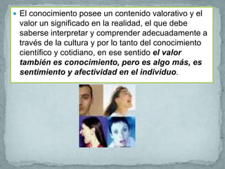  El conocimiento posee un contenido valorativo y el
 valor un significado en la realidad, el que debe
 saberse interpretar y comprender adecuadamente a
 través de la cultura y por lo tanto del conocimiento
 científico y cotidiano, en ese sentido el valor
 también es conocimiento, pero es algo más, es
 sentimiento y afectividad en el individuo.
 