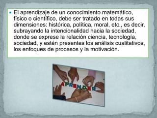  El aprendizaje de un conocimiento matemático,
 físico o científico, debe ser tratado en todas sus
 dimensiones: histórica, política, moral, etc., es decir,
 subrayando la intencionalidad hacia la sociedad,
 donde se exprese la relación ciencia, tecnología,
 sociedad, y estén presentes los análisis cualitativos,
 los enfoques de procesos y la motivación.
 