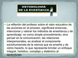  La reflexión del profesor sobre el valor educativo de
 las acciones en el proceso, significará entonces,
 intencionar y valorar los métodos de enseñanza y de
 aprendizaje, no como simple procedimiento, sino
 pensar en la comunicación, las relaciones
 interpersonales, es analizar el componente
 sociohumanista de la ciencia que se enseña y de
 cómo hacerlo, lo que representa brindar un enfoque
 integral, holístico, complejo y dialéctico al
 aprendizaje.
 