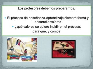 Los profesores debemos prepararnos.

 El proceso de enseñanza-aprendizaje siempre forma y
                  desarrolla valores
     ¿qué valores se quiere incidir en el proceso,
                 para qué, y cómo?
 